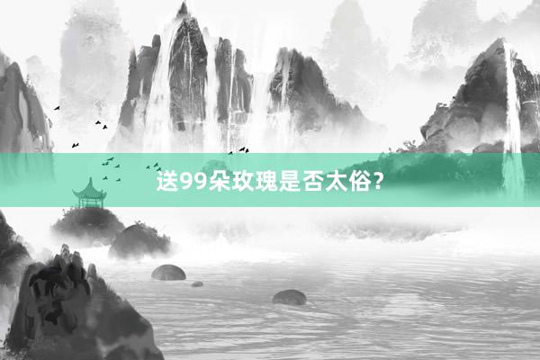 送99朵玫瑰是否太俗？