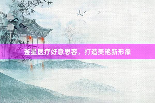 釜星医疗好意思容，打造美艳新形象
